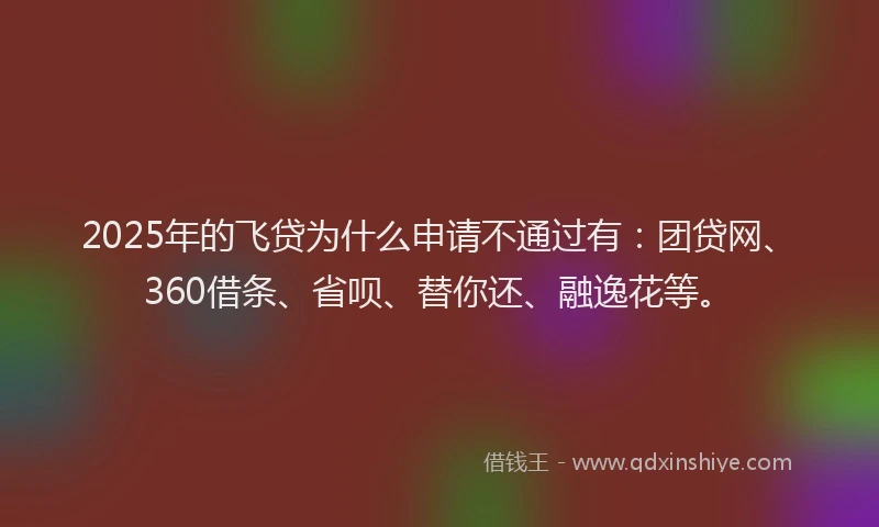 2025年的飞贷为什么申请不通过有：团贷网、360借条、省呗、替你还、融逸花等。