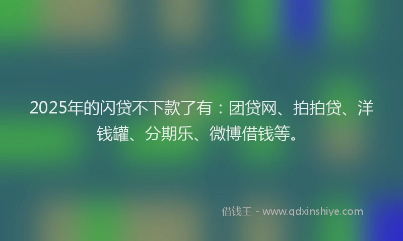 2025年的闪贷不下款了有：团贷网、拍拍贷、洋钱罐、分期乐、微博借钱等。
