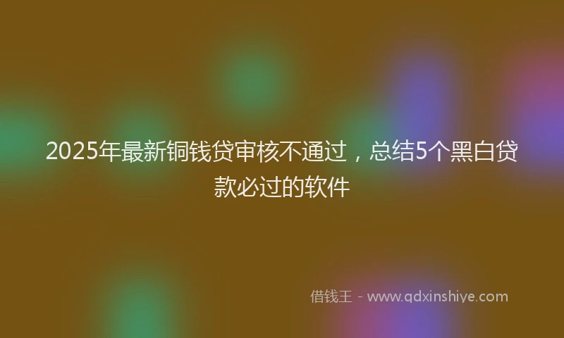 2025年最新铜钱贷审核不通过，总结5个黑白贷款必过的软件