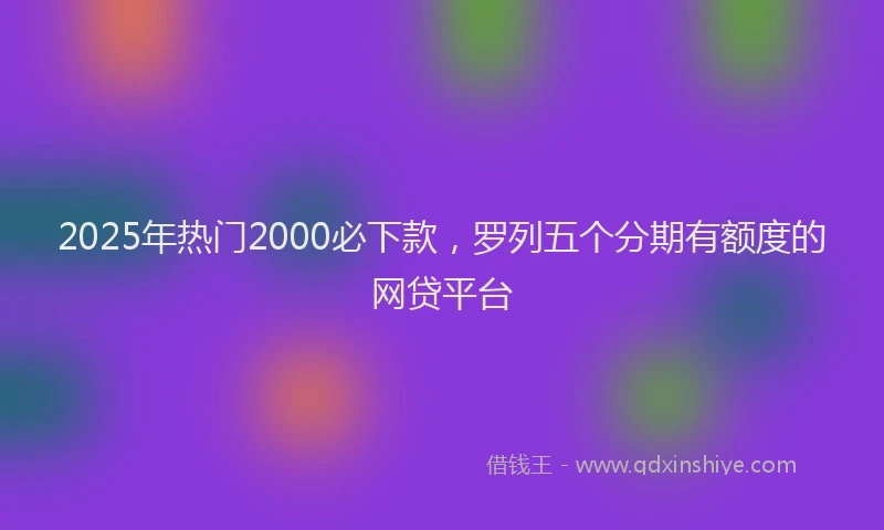 2025年热门2000必下款，罗列五个分期有额度的网贷平台