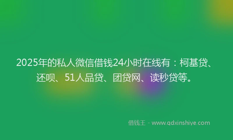 2025年的私人微信借钱24小时在线有：柯基贷、还呗、51人品贷、团贷网、读秒贷等。