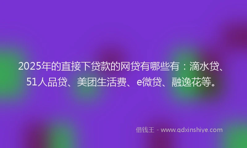 2025年的直接下贷款的网贷有哪些有：滴水贷、51人品贷、美团生活费、e微贷、融逸花等。