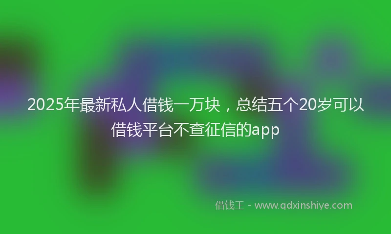 2025年最新私人借钱一万块，总结五个20岁可以借钱平台不查征信的app