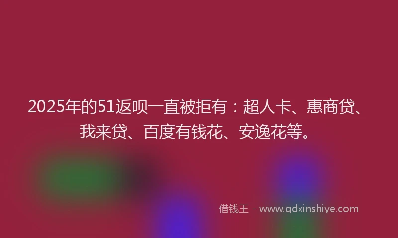 2025年的51返呗一直被拒有：超人卡、惠商贷、我来贷、百度有钱花、安逸花等。