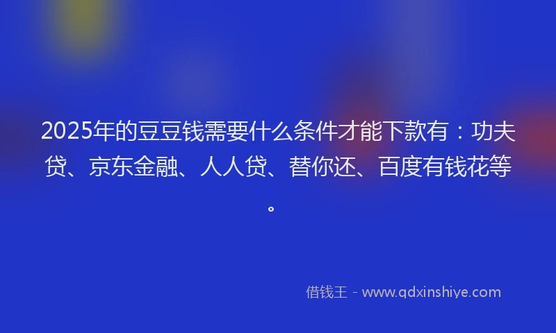 2025年的豆豆钱需要什么条件才能下款有：功夫贷、京东金融、人人贷、替你还、百度有钱花等。