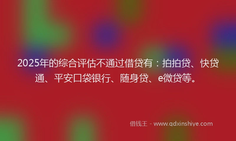 2025年的综合评估不通过借贷有：拍拍贷、快贷通、平安口袋银行、随身贷、e微贷等。