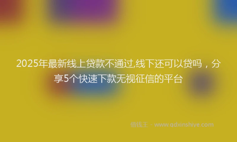 2025年最新线上贷款不通过,线下还可以贷吗，分享5个快速下款无视征信的平台