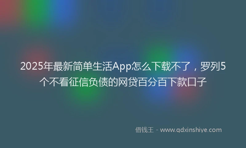 2025年最新简单生活App怎么下载不了，罗列5个不看征信负债的网贷百分百下款口子