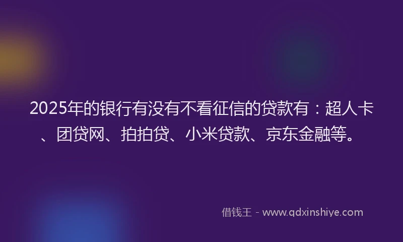 2025年的银行有没有不看征信的贷款有：超人卡、团贷网、拍拍贷、小米贷款、京东金融等。