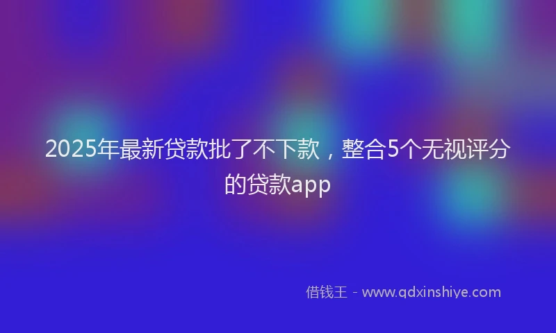 2025年最新贷款批了不下款，整合5个无视评分的贷款app