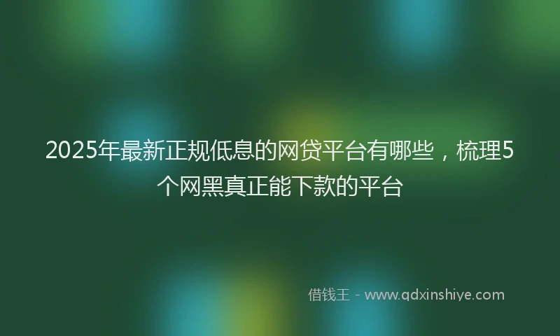 2025年最新正规低息的网贷平台有哪些，梳理5个网黑真正能下款的平台