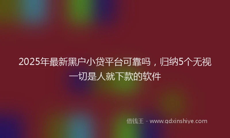 2025年最新黑户小贷平台可靠吗，归纳5个无视一切是人就下款的软件