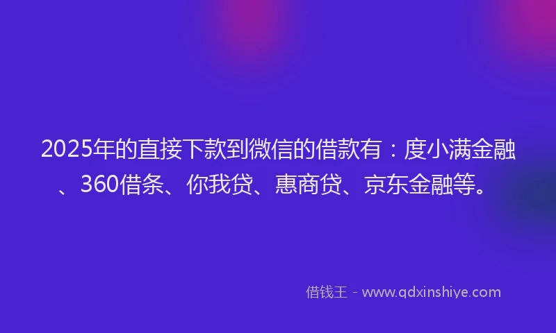 2025年的直接下款到微信的借款有：度小满金融、360借条、你我贷、惠商贷、京东金融等。