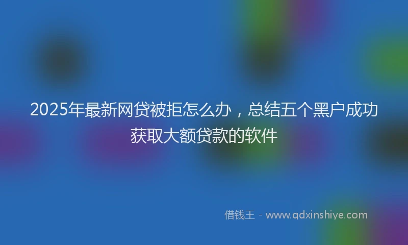 2025年最新网贷被拒怎么办，总结五个黑户成功获取大额贷款的软件