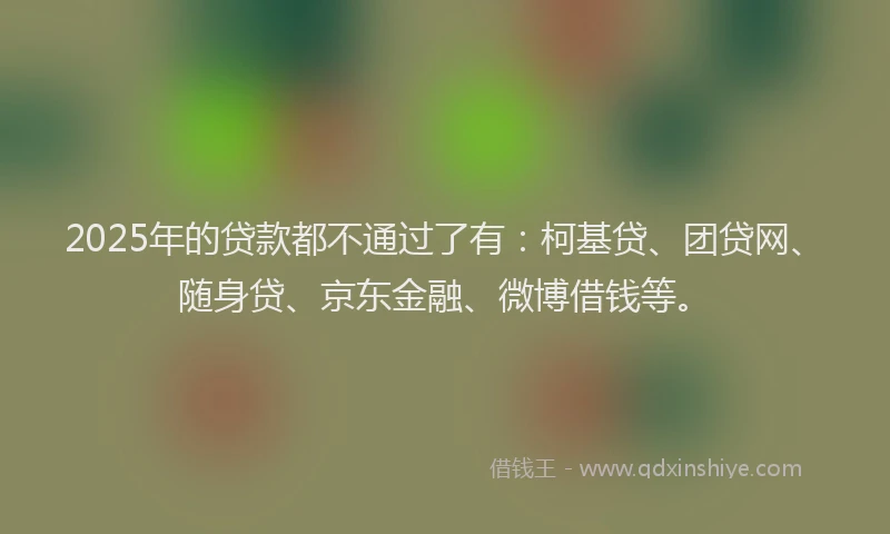 2025年的贷款都不通过了有：柯基贷、团贷网、随身贷、京东金融、微博借钱等。
