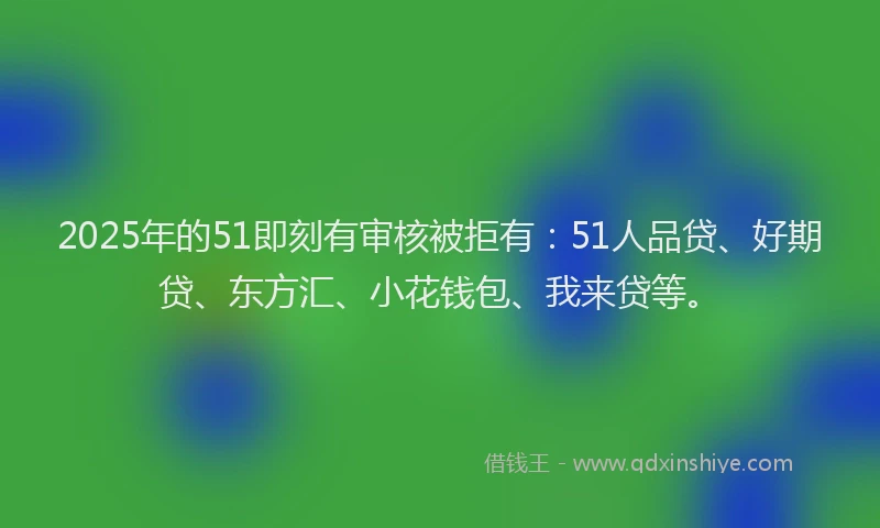 2025年的51即刻有审核被拒有：51人品贷、好期贷、东方汇、小花钱包、我来贷等。