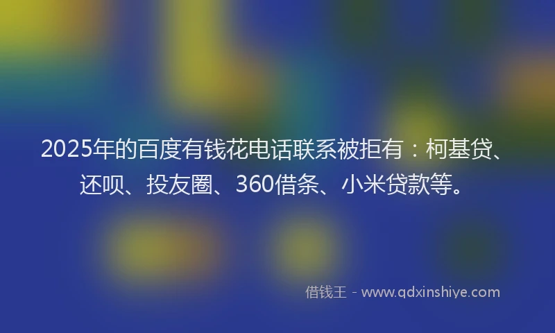 2025年的百度有钱花电话联系被拒有：柯基贷、还呗、投友圈、360借条、小米贷款等。