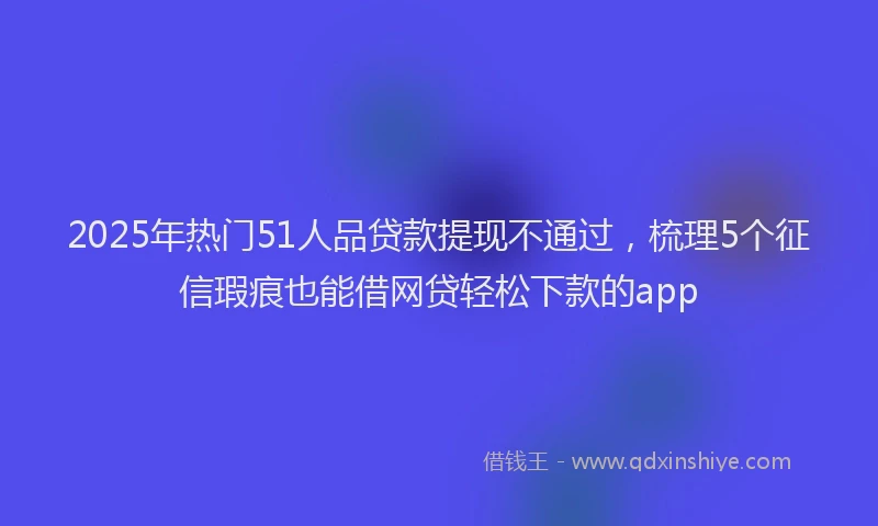 2025年热门51人品贷款提现不通过，梳理5个征信瑕疵也能借网贷轻松下款的app