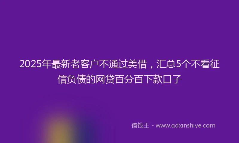 2025年最新老客户不通过美借，汇总5个不看征信负债的网贷百分百下款口子