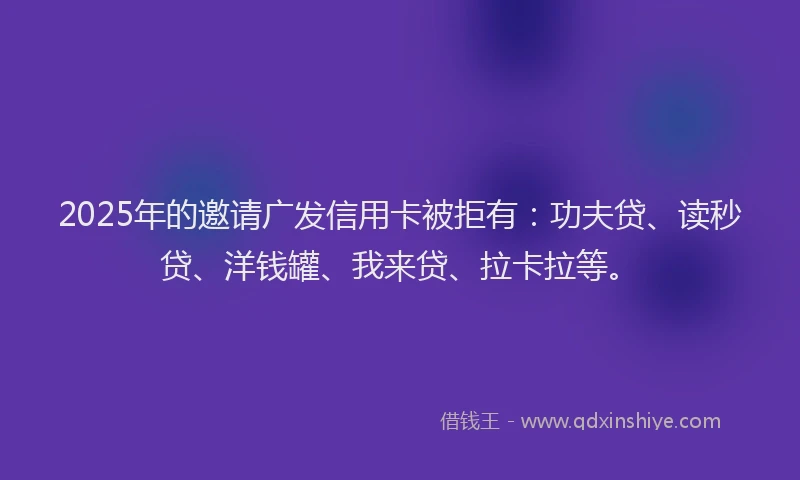 2025年的邀请广发信用卡被拒有：功夫贷、读秒贷、洋钱罐、我来贷、拉卡拉等。
