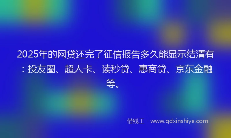 2025年的网贷还完了征信报告多久能显示结清有：投友圈、超人卡、读秒贷、惠商贷、京东金融等。