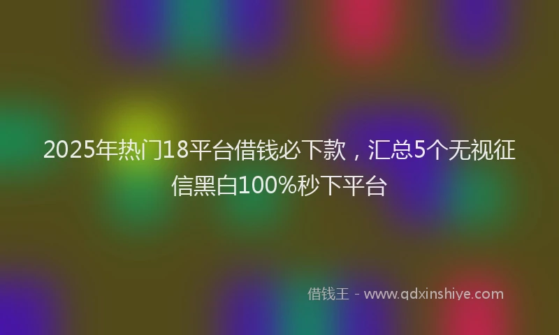 2025年热门18平台借钱必下款，汇总5个无视征信黑白100%秒下平台