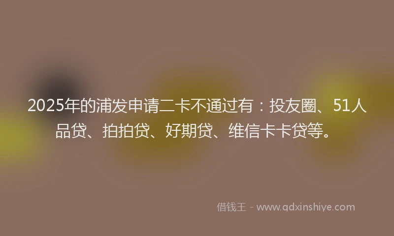 2025年的浦发申请二卡不通过有：投友圈、51人品贷、拍拍贷、好期贷、维信卡卡贷等。