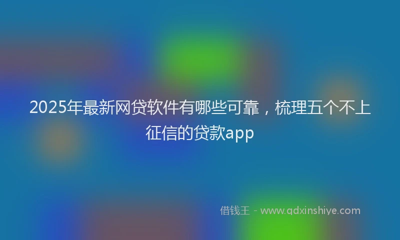 2025年最新网贷软件有哪些可靠，梳理五个不上征信的贷款app