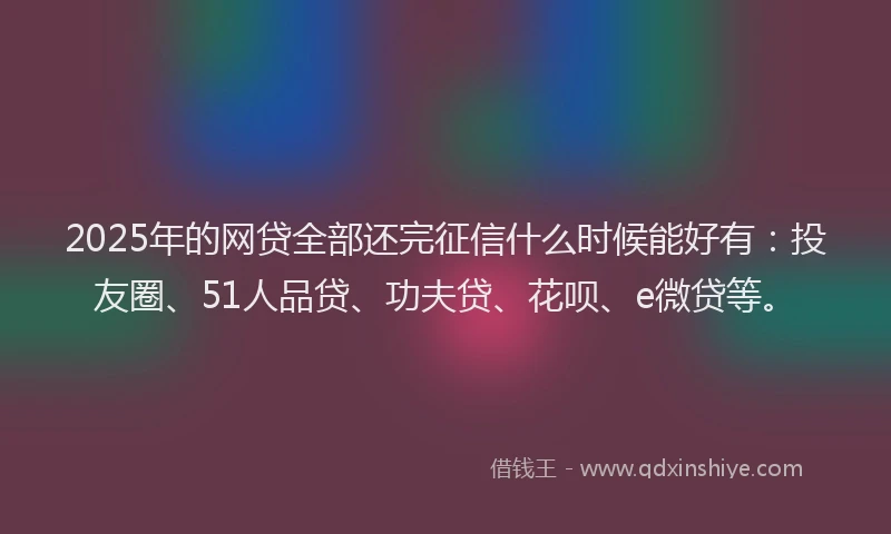 2025年的网贷全部还完征信什么时候能好有：投友圈、51人品贷、功夫贷、花呗、e微贷等。