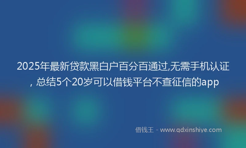 2025年最新贷款黑白户百分百通过,无需手机认证，总结5个20岁可以借钱平台不查征信的app