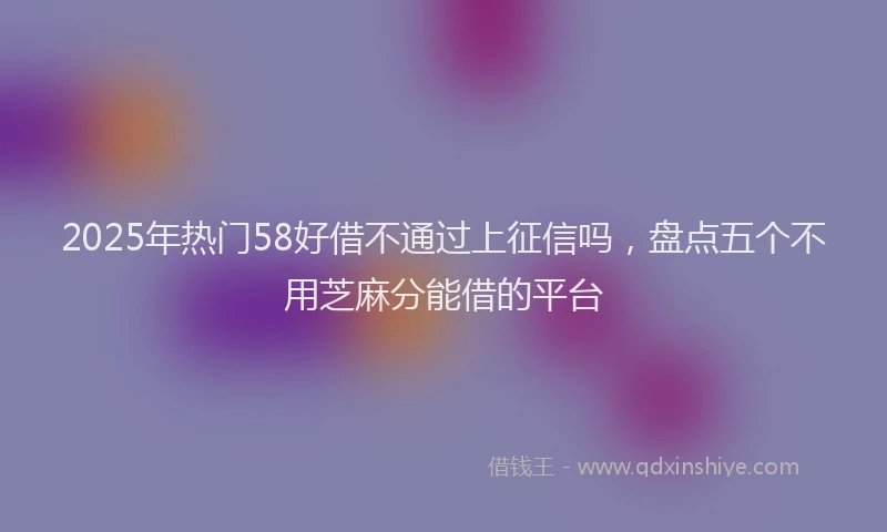 2025年热门58好借不通过上征信吗，盘点五个不用芝麻分能借的平台