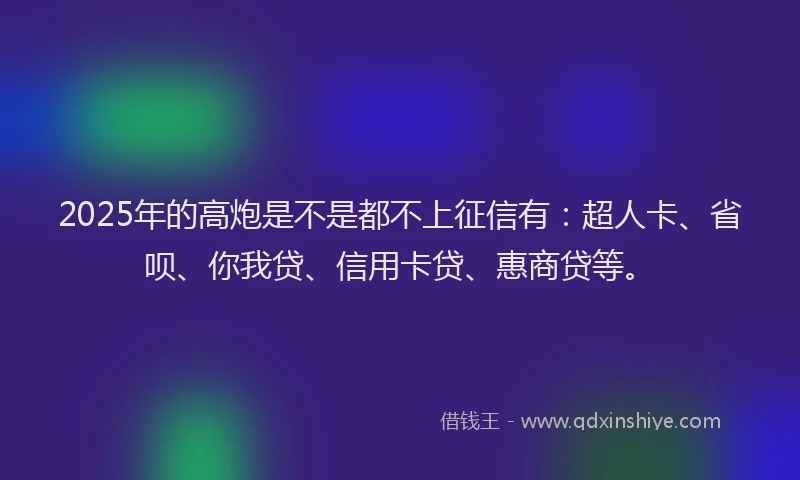 2025年的高炮是不是都不上征信有：超人卡、省呗、你我贷、信用卡贷、惠商贷等。