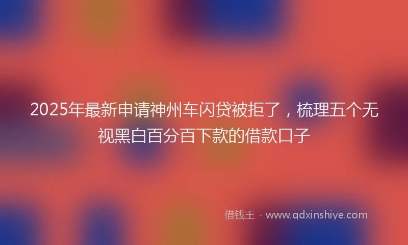 2025年最新申请神州车闪贷被拒了，梳理五个无视黑白百分百下款的借款口子