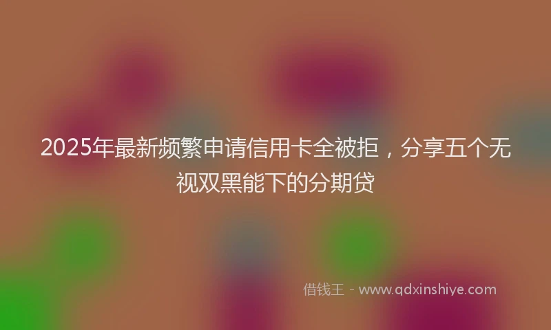2025年最新频繁申请信用卡全被拒，分享五个无视双黑能下的分期贷