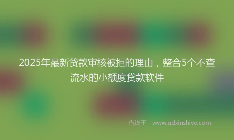 2025年最新贷款审核被拒的理由，整合5个不查流水的小额度贷款软件