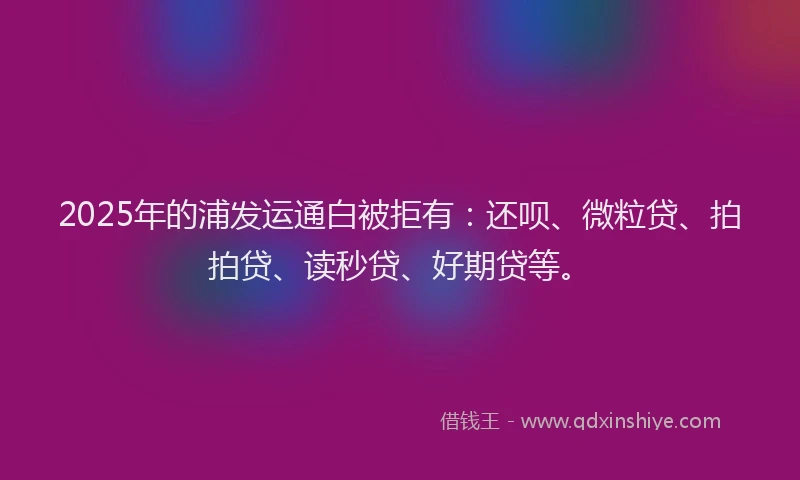 2025年的浦发运通白被拒有：还呗、微粒贷、拍拍贷、读秒贷、好期贷等。