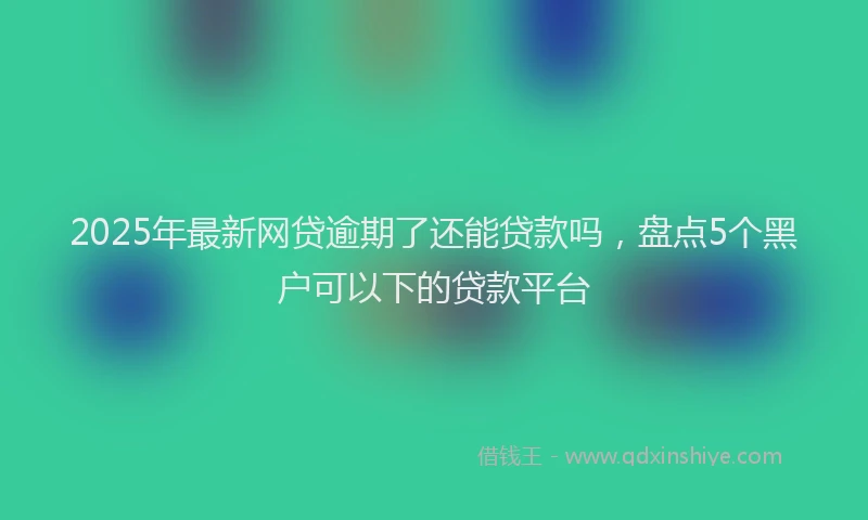 2025年最新网贷逾期了还能贷款吗，盘点5个黑户可以下的贷款平台