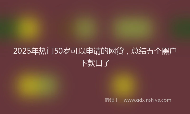 2025年热门50岁可以申请的网贷，总结五个黑户下款口子