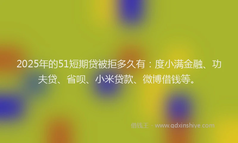 2025年的51短期贷被拒多久有：度小满金融、功夫贷、省呗、小米贷款、微博借钱等。