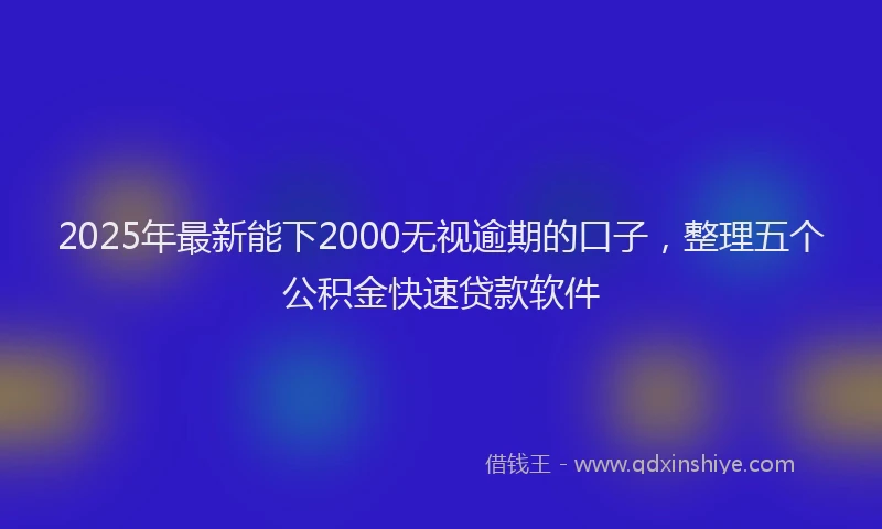 2025年最新能下2000无视逾期的口子，整理五个公积金快速贷款软件