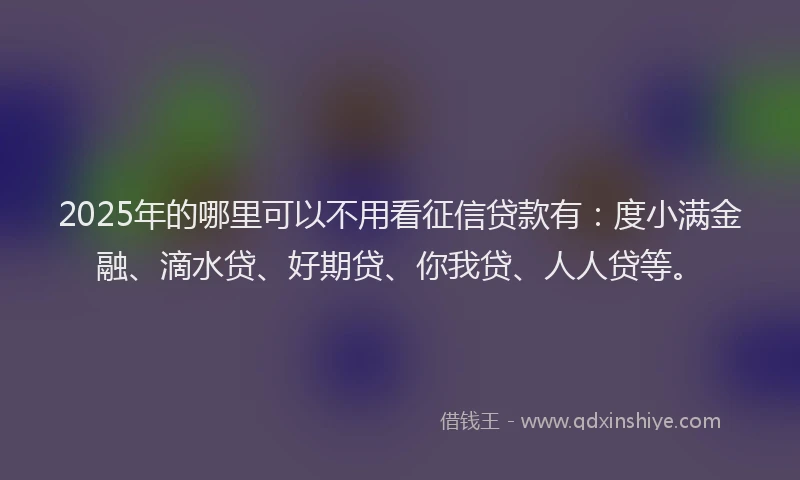 2025年的哪里可以不用看征信贷款有：度小满金融、滴水贷、好期贷、你我贷、人人贷等。