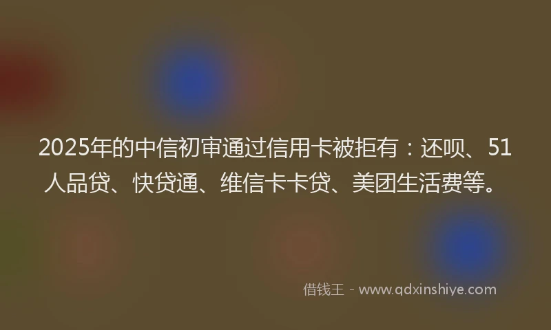 2025年的中信初审通过信用卡被拒有：还呗、51人品贷、快贷通、维信卡卡贷、美团生活费等。