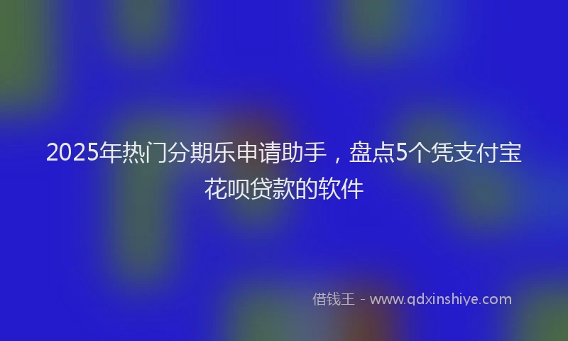 2025年热门分期乐申请助手，盘点5个凭支付宝花呗贷款的软件