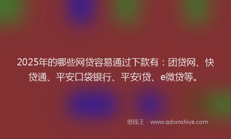 2025年的哪些网贷容易通过下款有：团贷网、快贷通、平安口袋银行、平安i贷、e微贷等。