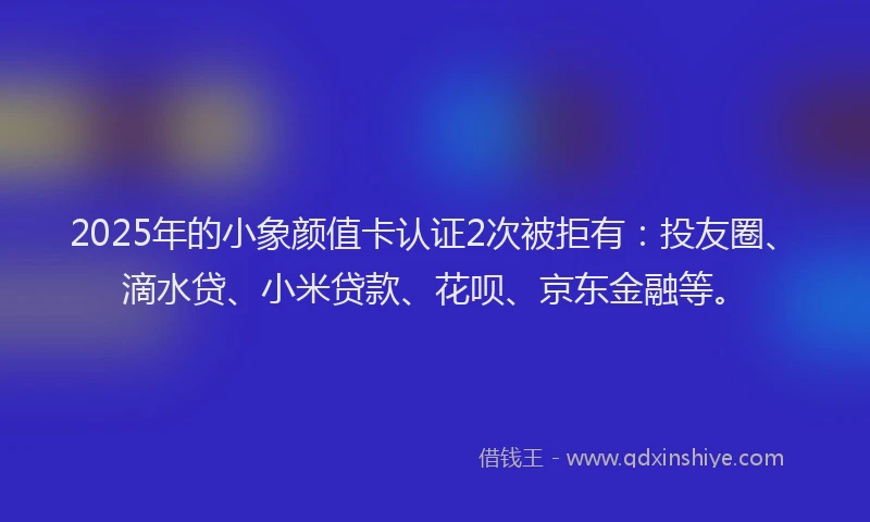 2025年的小象颜值卡认证2次被拒有：投友圈、滴水贷、小米贷款、花呗、京东金融等。