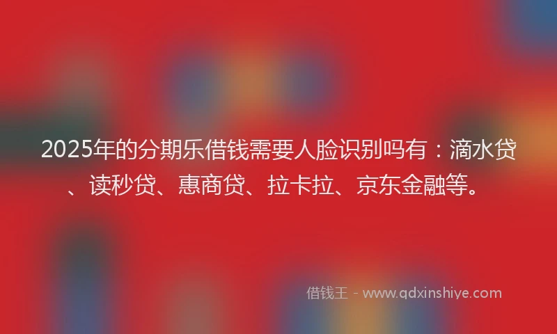 2025年的分期乐借钱需要人脸识别吗有：滴水贷、读秒贷、惠商贷、拉卡拉、京东金融等。
