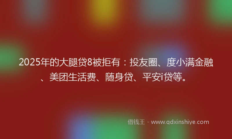 2025年的大腿贷8被拒有：投友圈、度小满金融、美团生活费、随身贷、平安i贷等。