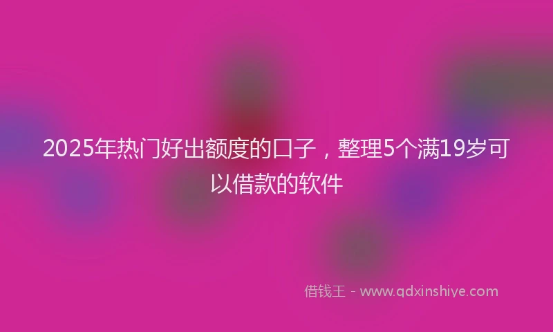 2025年热门好出额度的口子，整理5个满19岁可以借款的软件