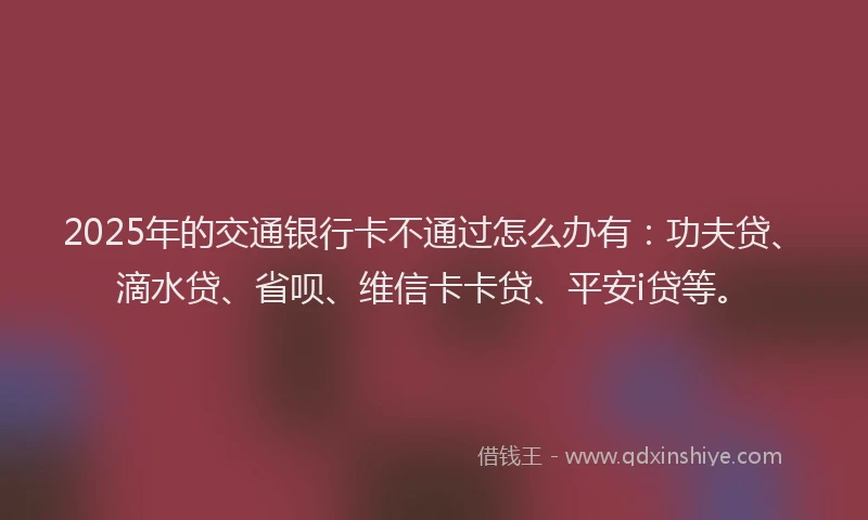 2025年的交通银行卡不通过怎么办有：功夫贷、滴水贷、省呗、维信卡卡贷、平安i贷等。