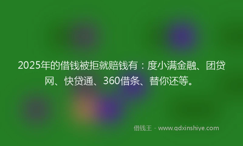 2025年的借钱被拒就赔钱有：度小满金融、团贷网、快贷通、360借条、替你还等。